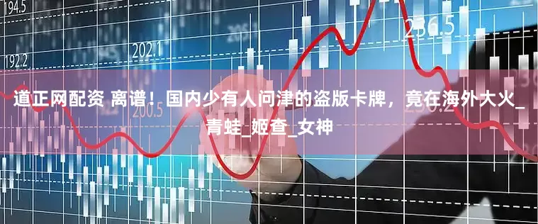 道正网配资 离谱！国内少有人问津的盗版卡牌，竟在海外大火_青蛙_姬查_女神