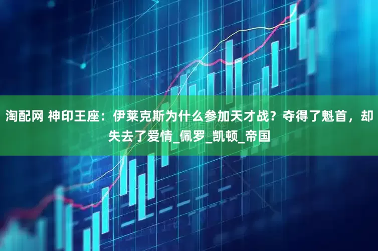 淘配网 神印王座：伊莱克斯为什么参加天才战？夺得了魁首，却失去了爱情_佩罗_凯顿_帝国