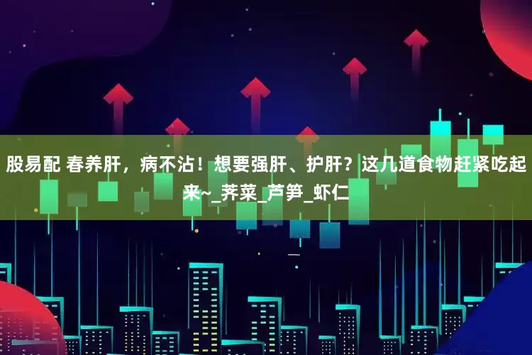 股易配 春养肝，病不沾！想要强肝、护肝？这几道食物赶紧吃起来~_荠菜_芦笋_虾仁