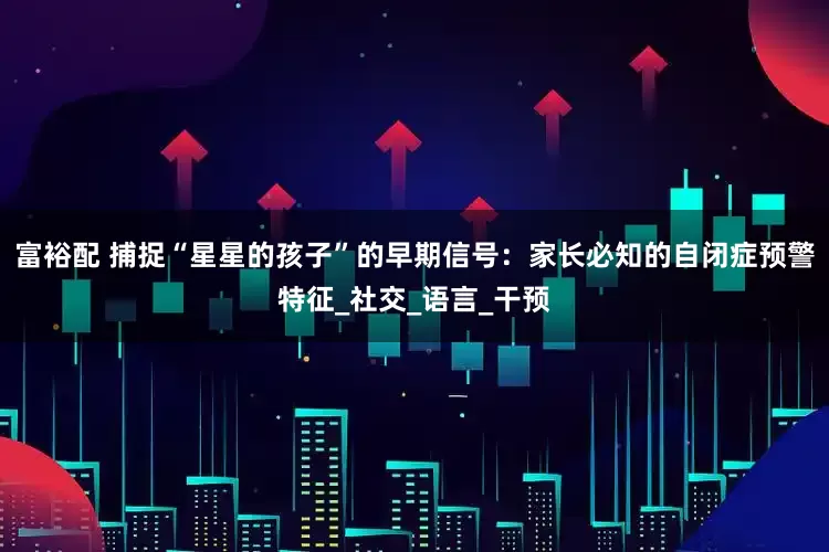 富裕配 捕捉“星星的孩子”的早期信号：家长必知的自闭症预警特征_社交_语言_干预
