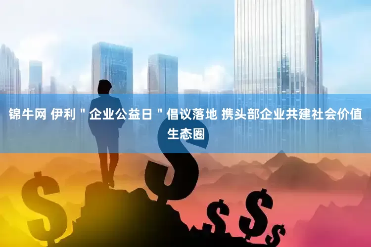 锦牛网 伊利＂企业公益日＂倡议落地 携头部企业共建社会价值生态圈