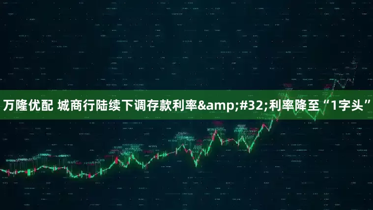 万隆优配 城商行陆续下调存款利率&#32;利率降至“1字头”
