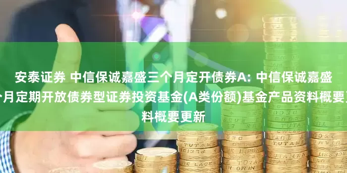 安泰证券 中信保诚嘉盛三个月定开债券A: 中信保诚嘉盛三个月定期开放债券型证券投资基金(A类份额)基金产品资料概要更新