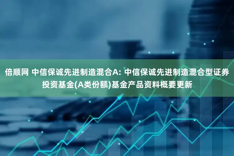 倍顺网 中信保诚先进制造混合A: 中信保诚先进制造混合型证券投资基金(A类份额)基金产品资料概要更新