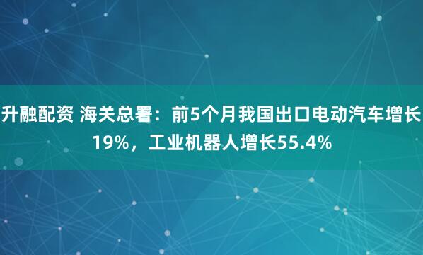 升融配资 海关总署：前5个月我国出口电动汽车增长19%，工业机器人增长55.4%
