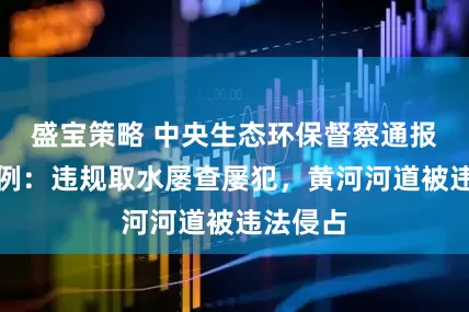 盛宝策略 中央生态环保督察通报典型案例：违规取水屡查屡犯，黄河河道被违法侵占