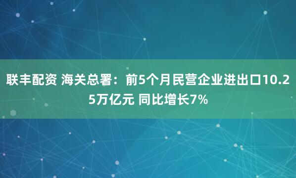 联丰配资 海关总署：前5个月民营企业进出口10.25万亿元 同比增长7%