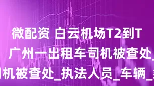 微配资 白云机场T2到T1收280元，广州一出租车司机被查处_执法人员_车辆_乘客