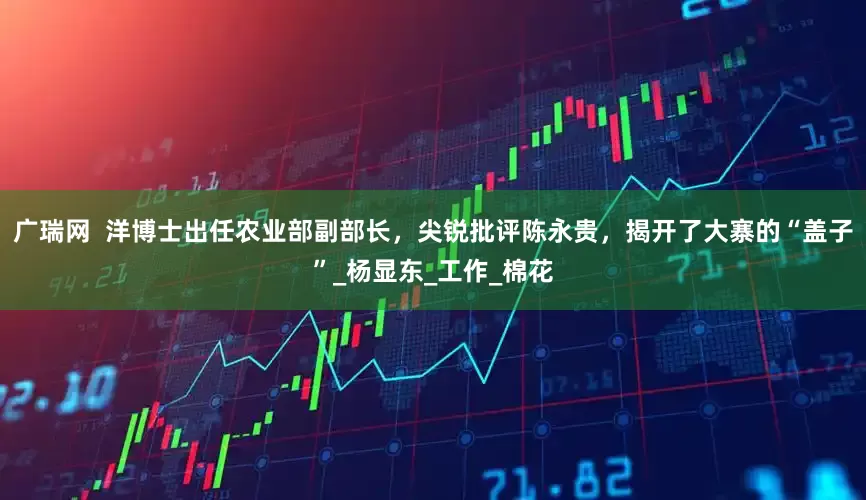 广瑞网  洋博士出任农业部副部长，尖锐批评陈永贵，揭开了大寨的“盖子”_杨显东_工作_棉花