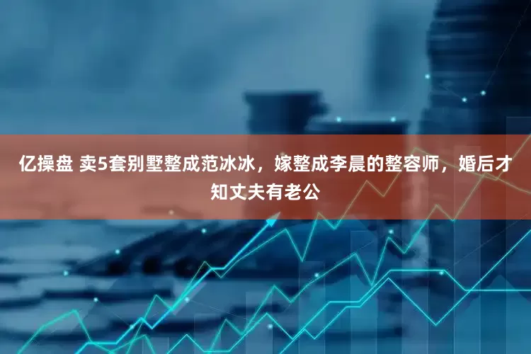 亿操盘 卖5套别墅整成范冰冰，嫁整成李晨的整容师，婚后才知丈夫有老公