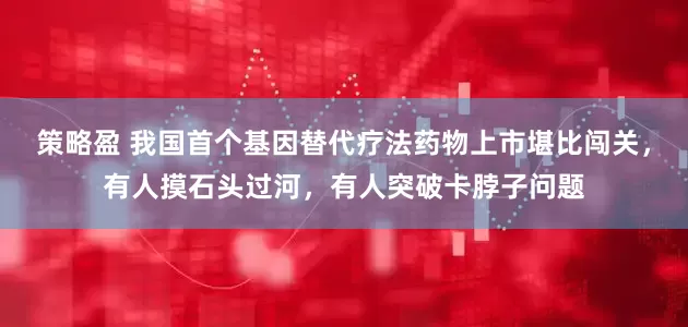 策略盈 我国首个基因替代疗法药物上市堪比闯关，有人摸石头过河，有人突破卡脖子问题