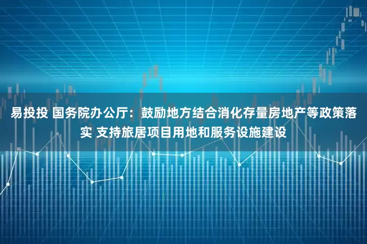 易投投 国务院办公厅：鼓励地方结合消化存量房地产等政策落实 支持旅居项目用地和服务设施建设