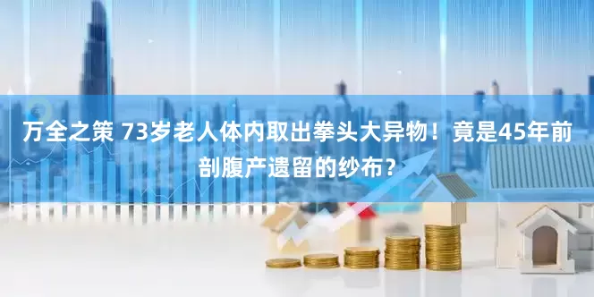 万全之策 73岁老人体内取出拳头大异物！竟是45年前剖腹产遗留的纱布？