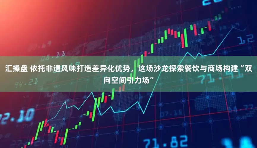汇操盘 依托非遗风味打造差异化优势，这场沙龙探索餐饮与商场构建“双向空间引力场”